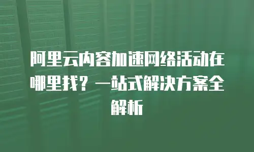 阿里云内容加速网络活动在哪里找？一站式解决方案全解析
