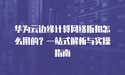 华为云边缘计算网络折扣怎么用的？一站式解析与实操指南