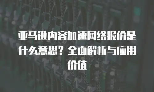 亚马逊内容加速网络报价是什么意思？全面解析与应用价值