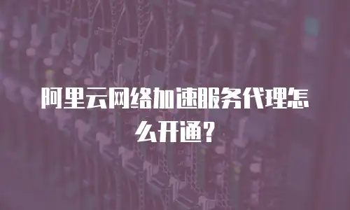 阿里云网络加速服务代理怎么开通？