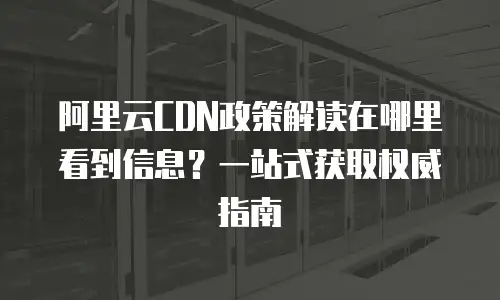 阿里云CDN政策解读在哪里看到信息？一站式获取权威指南