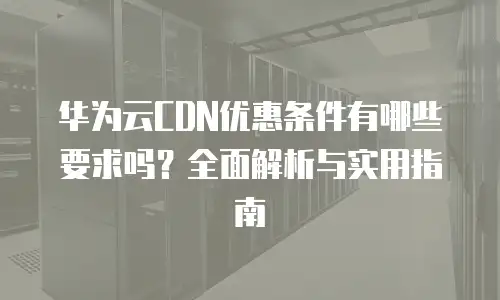 华为云CDN优惠条件有哪些要求吗？全面解析与实用指南
