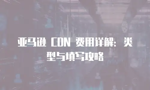 亚马逊 CDN 费用详解：类型与填写攻略