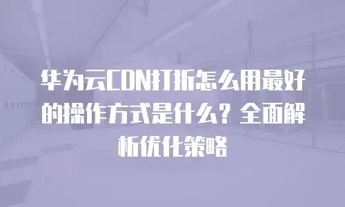 华为云CDN打折怎么用最好的操作方式是什么？全面解析优化策略