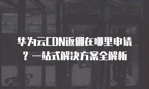 华为云CDN返佣在哪里申请？一站式解决方案全解析