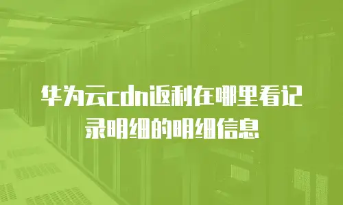 华为云cdn返利在哪里看记录明细的明细信息