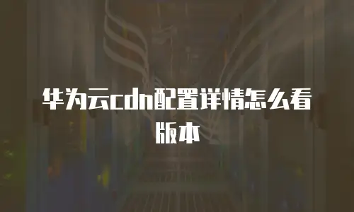 华为云cdn配置详情怎么看版本