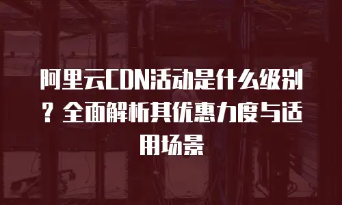 阿里云CDN活动是什么级别？全面解析其优惠力度与适用场景
