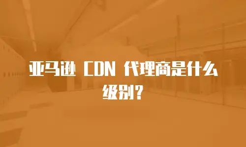 亚马逊 CDN 代理商是什么级别？