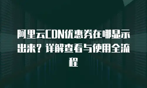 阿里云CDN优惠券在哪显示出来？详解查看与使用全流程