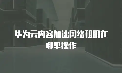 华为云内容加速网络租用在哪里操作