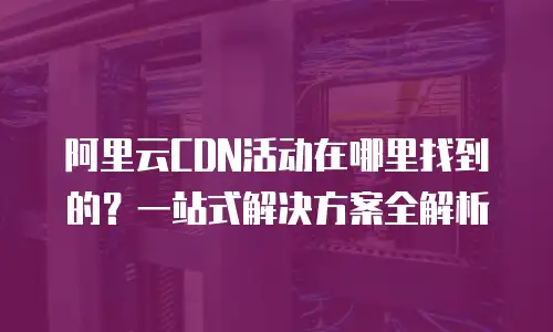 阿里云CDN活动在哪里找到的？一站式解决方案全解析