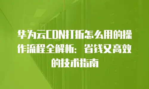 华为云CDN打折怎么用的操作流程全解析：省钱又高效的技术指南