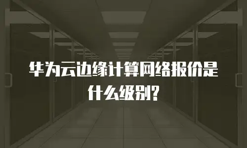 华为云边缘计算网络报价是什么级别?
