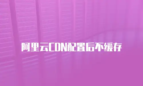 阿里云CDN配置后不缓存