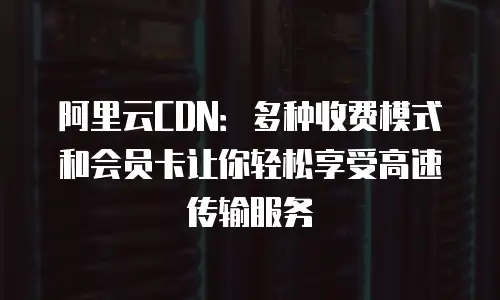 阿里云CDN：多种收费模式和会员卡让你轻松享受高速传输服务