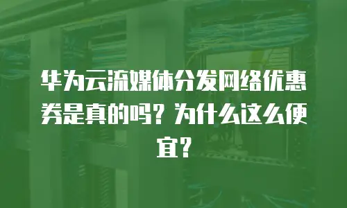 华为云流媒体分发网络优惠券是真的吗？为什么这么便宜？