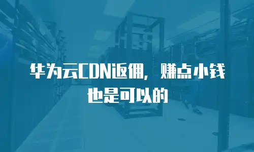 华为云CDN返佣，赚点小钱也是可以的