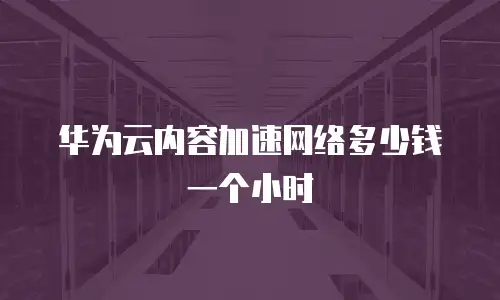 华为云内容加速网络多少钱一个小时