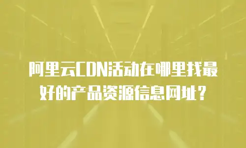 阿里云CDN活动在哪里找最好的产品资源信息网址？