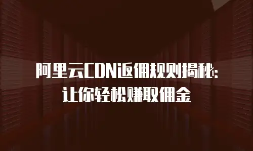阿里云CDN返佣规则揭秘：让你轻松赚取佣金