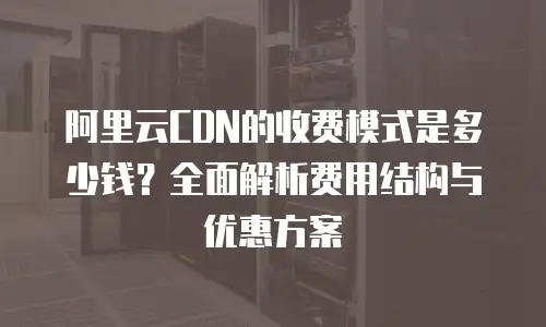 阿里云CDN的收费模式是多少钱？全面解析费用结构与优惠方案