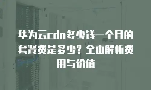 华为云cdn多少钱一个月的套餐费是多少？全面解析费用与价值