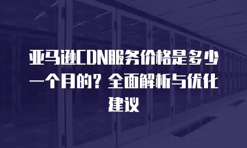 亚马逊CDN服务价格是多少一个月的？全面解析与优化建议