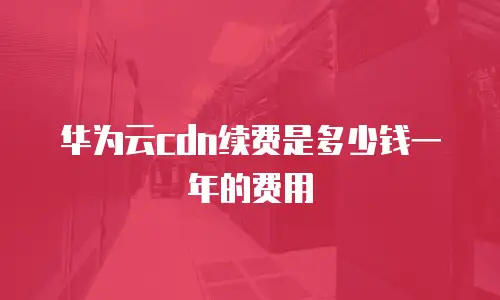 华为云cdn续费是多少钱一年的费用