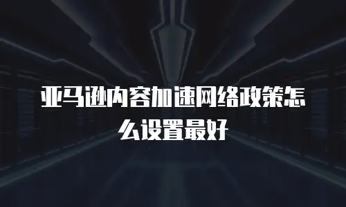 亚马逊内容加速网络政策怎么设置最好
