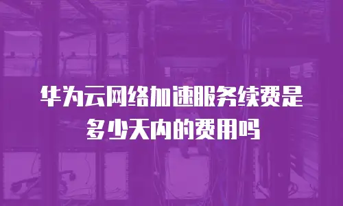 华为云网络加速服务续费是多少天内的费用吗