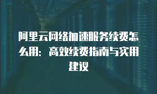 阿里云网络加速服务续费怎么用：高效续费指南与实用建议