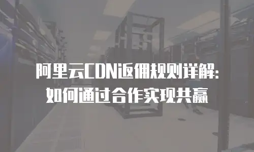 阿里云CDN返佣规则详解：如何通过合作实现共赢