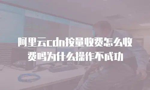 阿里云cdn按量收费怎么收费吗为什么操作不成功