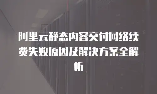 阿里云静态内容交付网络续费失败原因及解决方案全解析