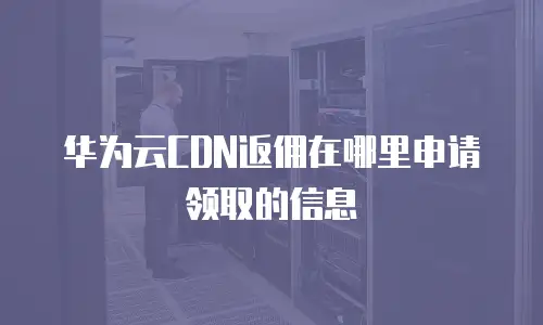 华为云CDN返佣在哪里申请领取的信息