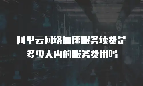 阿里云网络加速服务续费是多少天内的服务费用吗