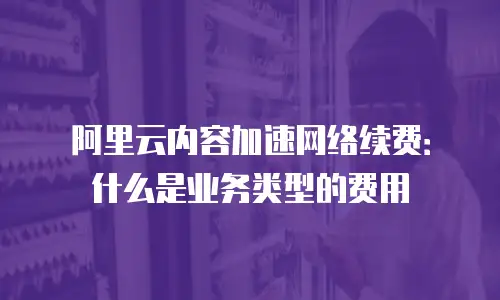 阿里云内容加速网络续费：什么是业务类型的费用