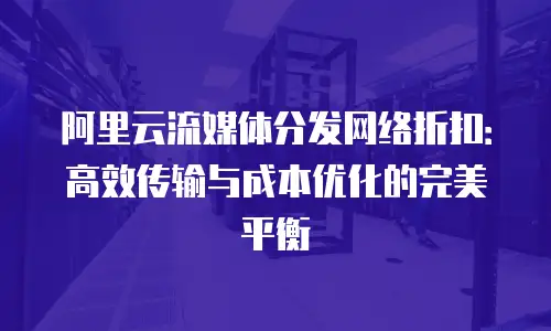 阿里云流媒体分发网络折扣：高效传输与成本优化的完美平衡