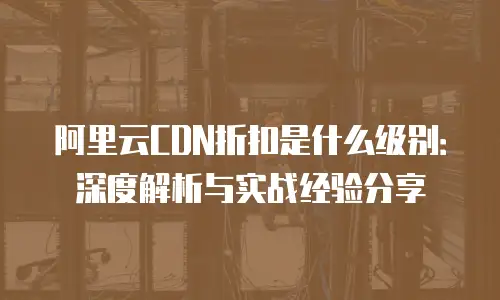 阿里云CDN折扣是什么级别：深度解析与实战经验分享