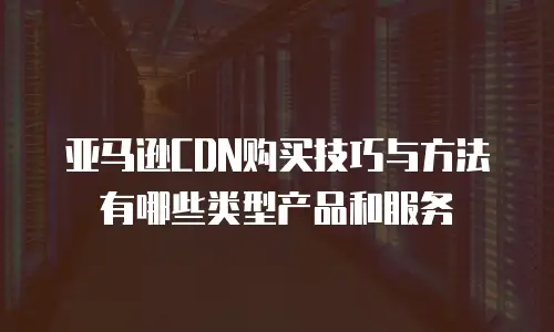 亚马逊CDN购买技巧与方法有哪些类型产品和服务