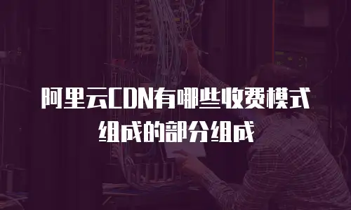阿里云CDN有哪些收费模式组成的部分组成
