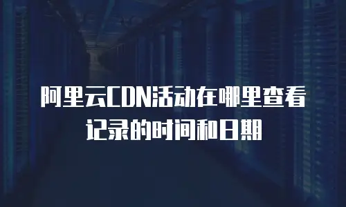 阿里云CDN活动在哪里查看记录的时间和日期