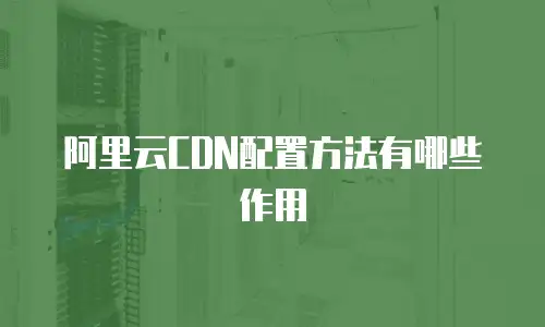 阿里云CDN配置方法有哪些作用