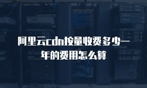 阿里云cdn按量收费多少一年的费用怎么算