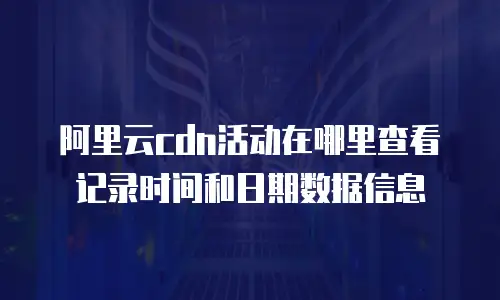 阿里云cdn活动在哪里查看记录时间和日期数据信息