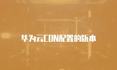 华为云CDN配置的版本