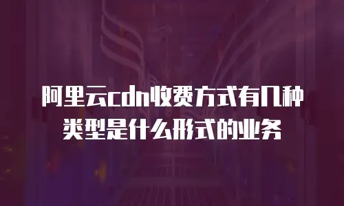 阿里云cdn收费方式有几种类型是什么形式的业务