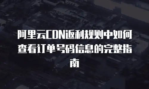 阿里云CDN返利规则中如何查看订单号码信息的完整指南