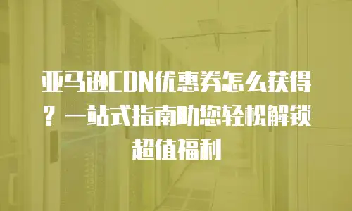 亚马逊CDN优惠券怎么获得？一站式指南助您轻松解锁超值福利